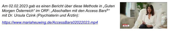 Am 02.02.2023 gab es einen Bericht über diese Methode in „Guten Morgen Österreich“ im ORF: „Abschalten mit den Access Bars®“  mit Dr. Ursula Czink (Psychiaterin und Ärztin): https://www.mariaheuwing.de/AccessBars02022023.mp4